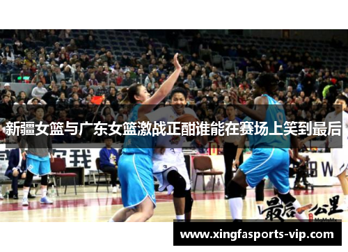 新疆女篮与广东女篮激战正酣谁能在赛场上笑到最后 新疆女篮与广东女篮激战正酣谁能在赛场上笑到最后